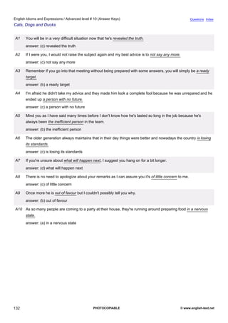 advanced-10
44.
English Idioms and Expressions / Advanced level # 10 (Answer Keys)                                                        Questions Index
Cats, Dogs and Ducks


              A1    You will be in a very difficult situation now that he's revealed the truth.
                    answer: (c) revealed the truth

              A2    If I were you, I would not raise the subject again and my best advice is to not say any more.
                    answer: (c) not say any more

              A3    Remember if you go into that meeting without being prepared with some answers, you will simply be a ready
                    target.
                    answer: (b) a ready target

              A4    I'm afraid he didn't take my advice and they made him look a complete fool because he was unrepared and he
                    ended up a person with no future.
                    answer: (c) a person with no future

              A5    Mind you as I have said many times before I don't know how he's lasted so long in the job because he's
                    always been the inefficient person in the team.
                    answer: (b) the inefficient person

              A6    The older generation always maintains that in their day things were better and nowadays the country is losing
                    its standards.
                    answer: (c) is losing its standards

              A7    If you're unsure about what will happen next, I suggest you hang on for a bit longer.
                    answer: (d) what will happen next

              A8    There is no need to apologize about your remarks as I can assure you it's of little concern to me.
                    answer: (c) of little concern

              A9    Once more he is out of favour but I couldn't possibly tell you why.
                    answer: (b) out of favour

              A10 As so many people are coming to a party at their house, they're running around preparing food in a nervous
                    state.
                    answer: (a) in a nervous state




132                                                           PHOTOCOPIABLE                                         © www.english-test.net
 