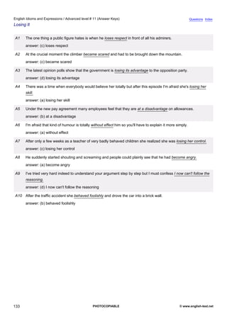 advanced-11
45.
English Idioms and Expressions / Advanced level # 11 (Answer Keys)                                                           Questions Index
Losing It


              A1    The one thing a public figure hates is when he loses respect in front of all his admirers.
                    answer: (c) loses respect

              A2    At the crucial moment the climber became scared and had to be brought down the mountain.
                    answer: (c) became scared

              A3    The latest opinion polls show that the government is losing its advantage to the opposition party.
                    answer: (d) losing its advantage

              A4    There was a time when everybody would believe her totally but after this episode I'm afraid she's losing her
                    skill.
                    answer: (a) losing her skill

              A5    Under the new pay agreement many employees feel that they are at a disadvantage on allowances.
                    answer: (b) at a disadvantage

              A6    I'm afraid that kind of humour is totally without effect him so you'll have to explain it more simply.
                    answer: (a) without effect

              A7    After only a few weeks as a teacher of very badly behaved children she realized she was losing her control.
                    answer: (c) losing her control

              A8    He suddenly started shouting and screaming and people could plainly see that he had become angry.
                    answer: (a) become angry

              A9    I've tried very hard indeed to understand your argument step by step but I must confess I now can't follow the
                    reasoning.
                    answer: (d) I now can't follow the reasoning

              A10 After the traffic accident she behaved foolishly and drove the car into a brick wall.
                    answer: (b) behaved foolishly




133                                                           PHOTOCOPIABLE                                         © www.english-test.net
 