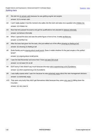 advanced-12
46.
English Idioms and Expressions / Advanced level # 12 (Answer Keys)                                                        Questions Index
Splitting Hairs


              A1    We told him to remain calm because he was getting angrier and angrier.
                    answer: (b) to remain calm

              A2    I can't really explain it but the moment she walks into the room and asks me a question she irritates me.
                    answer: (d) irritates me

              A3    Now that he's passed his exams and got his qualifications he's decided to behave informally.
                    answer: (a) behave informally

              A4    When I opened the door and saw this white figure in front of me, it really terrified me.
                    answer: (c) terrified me

              A5    After the boss had given her the sack, she just walked out of the office showing no feeling at all.
                    answer: (b) showing no feeling at all

              A6    Quite frankly you're arguing about small points. Does it matter whether it's the past simple or the perfect
                    tense?
                    answer: (a) arguing about small points

              A7    I saw him last November and since then I have not seen him at all.
                    answer: (c) not seen him at all

              A8    Don't worry if she doesn't say much because she says she's experiencing a lot of problems.
                    answer: (a) she's experiencing a lot of problems

              A9    I was really scared when I saw him because he was extremely angry about the new management decision.
                    answer: (c) extremely angry

              A10 They were very lucky they didn't get themselves killed because they came very near to falling down the
                    mountain.
                    answer: (a) very near to




134                                                          PHOTOCOPIABLE                                        © www.english-test.net
 