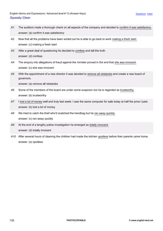 advanced-13
47.
English Idioms and Expressions / Advanced level # 13 (Answer Keys)                                                       Questions Index
Squeaky Clean


              A1    The auditors made a thorough check on all aspects of the company and decided to confirm it was satisfactory.
                    answer: (a) confirm it was satisfactory

              A2    Now that all the problems have been sorted out he is able to go back to work making a fresh start.
                    answer: (c) making a fresh start

              A3    After a great deal of questioning he decided to confess and tell the truth.
                    answer: (d) confess

              A4    The enquiry into allegations of fraud against the minister proved in the end that she was innocent.
                    answer: (c) she was innocent

              A5    With the appointment of a new director it was decided to remove all obstacles and create a new board of
                    governors.
                    answer: (a) remove all obstacles

              A6    Some of the members of the board are under some suspicion but he is regarded as trustworthy.
                    answer: (b) trustworthy

              A7    I lost a lot of money well and truly last week: I saw the same computer for sale today at half the price I paid.
                    answer: (b) lost a lot of money

              A8    We tried to catch the thief who'd snatched the handbag but he ran away quickly.
                    answer: (c) ran away quickly

              A9    At the end of a lengthy police investigation he emerged as totally innocent.
                    answer: (d) totally innocent

              A10 After several hours of cleaning the children had made the kitchen spotless before their parents came home.
                    answer: (a) spotless




135                                                           PHOTOCOPIABLE                                        © www.english-test.net
 