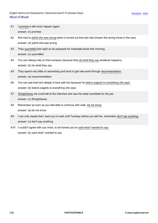 advanced-14
48.
English Idioms and Expressions / Advanced level # 14 (Answer Keys)                                                     Questions Index
Word of Mouth


              A1    I promise it will never happen again.
                    answer: (c) promise

              A2    She had to admit she was wrong when it turned out that she had chosen the wrong horse in the race.
                    answer: (d) admit she was wrong

              A3    They quarrelled last night so be prepared for miserable faces this morning.
                    answer: (c) quarrelled

              A4    You can always rely on that company because they do what they say whatever happens.
                    answer: (b) do what they say

              A5    They spend very little on advertising and tend to get new work through recommendation.
                    answer: (a) recommendation

              A6    You can see that he's deeply in love with her because he listens eagerly to everything she says.
                    answer: (b) listens eagerly to everything she says

              A7    Straightaway we could tell at the interview she was the ideal candidate for the job.
                    answer: (c) Straightaway

              A8    Remember as soon as you feel able to continue with walk, let me know.
                    answer: (a) let me know

              A9    I can only repeat that I want you to wait until Tuesday before you tell her, remember don't say anything.
                    answer: (c) don't say anything

              A10 I couldn't agree with you more, to be honest you've said what I wanted to say.
                    answer: (b) said what I wanted to say




136                                                         PHOTOCOPIABLE                                        © www.english-test.net
 