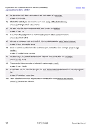 advanced-15
49.
English Idioms and Expressions / Advanced level # 15 (Answer Keys)                                                     Questions Index
Expressions and idioms with thin


              A1    He worries too much about his appearance and now he says he's going bald.
                    answer: (c) going bald

              A2    She lost her job last year and since then she's been finding it difficult without money.
                    answer: (d) finding it difficult without money

              A3    He really must start eating properly because at the moment he's very thin.
                    answer: (a) very thin

              A4    If you know of a good plumber, let me know as they're a bit difficult to find around here.
                    answer: (b) difficult to find

              A5    Although he only asked me to lend him EUR 5, I could see this was the start of something worse.
                    answer: (c) start of something worse

              A6    Since we put that advertisement in the local newspapers, replies have been coming in quickly in large
                    numbers.
                    answer: (a) quickly in large numbers

              A7    You'll be lucky if you get more than two words out of him because I'm afraid he's very stupid.
                    answer: (d) very stupid

              A8    They've settled their argument at long last and now they're very friendly.
                    answer: (b) very friendly

              A9    In view of the way she behaved I thought it was more than I could stand when she asked him to apologize to
                    her.
                    answer: (c) more than I could stand

              A10 There are certain members in the party who will stand by their leader whatever the difficulties.
                    answer: (d) whatever the difficulties




137                                                           PHOTOCOPIABLE                                      © www.english-test.net
 