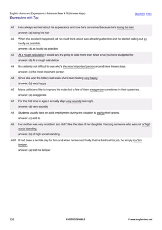 advanced-16
50.
English Idioms and Expressions / Advanced level # 16 (Answer Keys)                                                       Questions Index
Expressions with Top


              A1    He's always worried about his appearance and now he's concerned because he's losing his hair.
                    answer: (a) losing his hair

              A2    When the accident happened, all he could think about was attracting attention and he started calling out as
                    loudly as possible.
                    answer: (d) as loudly as possible

              A3    At a rough calculation I would say it's going to cost more than twice what you have budgeted for.
                    answer: (d) At a rough calculation

              A4    It's certainly not difficult to see who's the most important person around here theses days.
                    answer: (c) the most important person

              A5    Since she won the lottery last week she's been feeling very happy.
                    answer: (b) very happy

              A6    Many politicians like to impress the votes but a few of them exaggerate sometimes in their speeches.
                    answer: (a) exaggerate

              A7    For the first time in ages I actually slept very soundly last night.
                    answer: (d) very soundly

              A8    Students usually take on paid employment during the vacation to add to their grants.
                    answer: (c) add to

              A9    Her mother was very snobbish and didn't like the idea of her daughter marrying someone who was not of high
                    social standing.
                    answer: (b) of high social standing

              A10 It had been a terrible day for him and when he learned finally that he had lost his job, he simply lost his
                    temper.
                    answer: (a) lost his temper




138                                                            PHOTOCOPIABLE                                       © www.english-test.net
 
