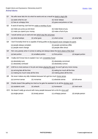 elementary-9
9.
English Idioms and Expressions / Elementary level # 9                                                                          Answers Index
Animal Idioms


               Q1    His wife never lets him do what he wants and as a result he leads a dog's life.
                     (a) easts what he can                                      (b) never sleeps
                     (c) has an unhappy time                                    (d) goes everywhere on foot

               Q2    A word of warning: don't let him make a monkey of you.
                     (a) make you jump up and down                              (b) make faces at you
                     (c) make you spend your money                              (d) make a fool of you

               Q3    I would advise you to wait and see which way the cat jumps.
                     (a) what develops            (b) what goes                 (c) what comes                (d) what falls

               Q4    I don't honestly think he is capable of being polite as the leopard never changes his spots.
                     (a) people always complain                                 (b) people sometimes differ
                     (c) people never change                                    (d) people often shout

               Q5    He's very greedy when it comes to eating and always takes the lion's share of the food.
                     (a) last portion             (b) smallest portion          (c) first portion             (d) largest portion

               Q6    I really don't know how to explain it as I am completely foxed.
                     (a) absolutely sure                                        (b) absolutely convinced
                     (c) absolutely confused                                    (d) absolutely curious

               Q7    Until he is more serious in his job and stops playing the goat, he won't get any more money.
                     (a) arriving late all the time                             (b) eating too much all the time
                     (c) making too much noise all the time                     (d) making jokes all the time

               Q8    He never makes any silly mistakes because he's got too much horse sense.
                     (a) common sense             (b) nonsense                  (c) absolute sense            (d) full sense

               Q9    Charlie doesn't like getting too tired so he gets his assistant to do all the donkey work.
                     (a) academic work            (b) artwork                   (c) homework                  (d) hard work

               Q10 He doesn't really go around with many people because he's a bit of a lone wolf.
                     (a) single person            (b) lonely person             (c) unhappy person            (d) simple person




14                                                              PHOTOCOPIABLE                                        © www.english-test.net
 