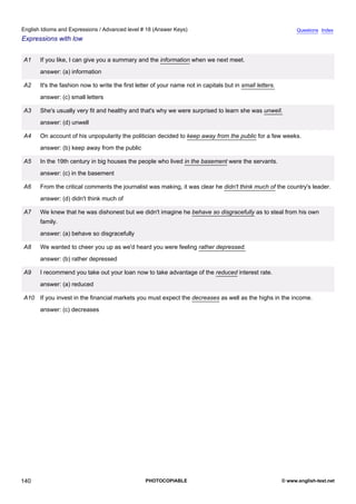 advanced-18
52.
English Idioms and Expressions / Advanced level # 18 (Answer Keys)                                                            Questions Index
Expressions with low


              A1    If you like, I can give you a summary and the information when we next meet.
                    answer: (a) information

              A2    It's the fashion now to write the first letter of your name not in capitals but in small letters.
                    answer: (c) small letters

              A3    She's usually very fit and healthy and that's why we were surprised to learn she was unwell.
                    answer: (d) unwell

              A4    On account of his unpopularity the politician decided to keep away from the public for a few weeks.
                    answer: (b) keep away from the public

              A5    In the 19th century in big houses the people who lived in the basement were the servants.
                    answer: (c) in the basement

              A6    From the critical comments the journalist was making, it was clear he didn't think much of the country's leader.
                    answer: (d) didn't think much of

              A7    We knew that he was dishonest but we didn't imagine he behave so disgracefully as to steal from his own
                    family.
                    answer: (a) behave so disgracefully

              A8    We wanted to cheer you up as we'd heard you were feeling rather depressed.
                    answer: (b) rather depressed

              A9    I recommend you take out your loan now to take advantage of the reduced interest rate.
                    answer: (a) reduced

              A10 If you invest in the financial markets you must expect the decreases as well as the highs in the income.
                    answer: (c) decreases




140                                                            PHOTOCOPIABLE                                            © www.english-test.net
 