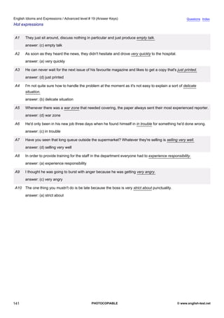 advanced-19
53.
English Idioms and Expressions / Advanced level # 19 (Answer Keys)                                                       Questions Index
Hot expressions


              A1    They just sit around, discuss nothing in particular and just produce empty talk.
                    answer: (c) empty talk

              A2    As soon as they heard the news, they didn't hesitate and drove very quickly to the hospital.
                    answer: (a) very quickly

              A3    He can never wait for the next issue of his favourite magazine and likes to get a copy that's just printed.
                    answer: (d) just printed

              A4    I'm not quite sure how to handle the problem at the moment as it's not easy to explain a sort of delicate
                    situation.
                    answer: (b) delicate situation

              A5    Whenever there was a war zone that needed covering, the paper always sent their most experienced reporter.
                    answer: (d) war zone

              A6    He'd only been in his new job three days when he found himself in in trouble for something he'd done wrong.
                    answer: (c) in trouble

              A7    Have you seen that long queue outside the supermarket? Whatever they're selling is selling very well.
                    answer: (d) selling very well

              A8    In order to provide training for the staff in the department everyone had to experience responsibility.
                    answer: (a) experience responsibility

              A9    I thought he was going to burst with anger because he was getting very angry.
                    answer: (c) very angry

              A10 The one thing you mustn't do is be late because the boss is very strict about punctuality.
                    answer: (a) strict about




141                                                          PHOTOCOPIABLE                                         © www.english-test.net
 