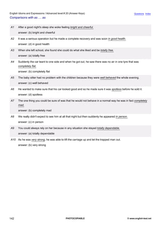 advanced-20
54.
English Idioms and Expressions / Advanced level # 20 (Answer Keys)                                                    Questions Index
Comparisons with as .... as


              A1    After a good night's sleep she woke feeling bright and cheerful.
                    answer: (b) bright and cheerful

              A2    It was a serious operation but he made a complete recovery and was soon in good health.
                    answer: (d) in good health

              A3    When she left school, she found she could do what she liked and be totally free.
                    answer: (a) totally free

              A4    Suddenly the car leant to one side and when he got out, he saw there was no air in one tyre that was
                    completely flat.
                    answer: (b) completely flat

              A5    The baby sitter had no problem with the children because they were well behaved the whole evening.
                    answer: (c) well behaved

              A6    He wanted to make sure that his car looked good and so he made sure it was spotless before he sold it.
                    answer: (d) spotless

              A7    The one thing you could be sure of was that he would not behave in a normal way he was in fact completely
                    mad.
                    answer: (b) completely mad

              A8    We really didn't expect to see him at all that night but then suddenly he appeared in person.
                    answer: (c) in person

              A9    You could always rely on her because in any situation she stayed totally dependable.
                    answer: (a) totally dependable

              A10 As he was very strong, he was able to lift the carriage up and let the trapped man out.
                    answer: (b) very strong




142                                                         PHOTOCOPIABLE                                       © www.english-test.net
 