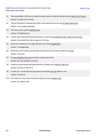 advanced-21
55.
English Idioms and Expressions / Advanced level # 21 (Answer Keys)                                                         Questions Index
Expressions with make


              A1    Their big ambition in life was to choose the right moment to sell their shares ad then make a lot of money.
                    answer: (c) make a lot of money

              A2    They've tried hard to increase their profits in the business but so far are not really progressing.
                    answer: (a) not really progressing

              A3    The shock was so great it frightened you.
                    answer: (d) frightened you

              A4    I reckon when they sold that lovely big house it must have provided them with a huge sum of money.
                    answer: (b) provided them with a huge sum of money

              A5    Ignore his comments it's not really that bad, he's simply exaggerating.
                    answer: (c) exaggerating

              A6    We've lost a lot of money and have little income and so we're finding it difficult to survive.
                    answer: (d) survive

              A7    I'll come straight to the point and tell you exactly what I think.
                    answer: (a) come straight to the point

              A8    It seems a sound project with potential and so I advise you to make an offer for it.
                    answer: (c) make an offer for it

              A9    If I were you, I would stop worrying about it and simply have fun while you can.
                    answer: (b) have fun

              A10 Don't take too much notice of what he's saying, he's just making a fuss.
                    answer: (a) making a fuss




143                                                            PHOTOCOPIABLE                                         © www.english-test.net
 