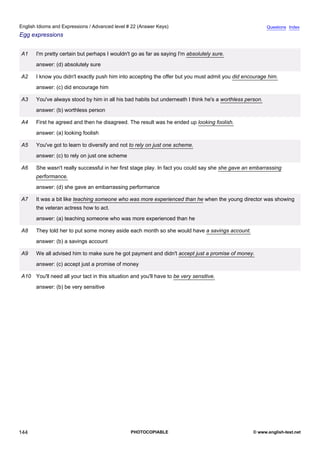 advanced-22
56.
English Idioms and Expressions / Advanced level # 22 (Answer Keys)                                                     Questions Index
Egg expressions


              A1    I'm pretty certain but perhaps I wouldn't go as far as saying I'm absolutely sure.
                    answer: (d) absolutely sure

              A2    I know you didn't exactly push him into accepting the offer but you must admit you did encourage him.
                    answer: (c) did encourage him

              A3    You've always stood by him in all his bad habits but underneath I think he's a worthless person.
                    answer: (b) worthless person

              A4    First he agreed and then he disagreed. The result was he ended up looking foolish.
                    answer: (a) looking foolish

              A5    You've got to learn to diversify and not to rely on just one scheme.
                    answer: (c) to rely on just one scheme

              A6    She wasn't really successful in her first stage play. In fact you could say she she gave an embarrassing
                    performance.
                    answer: (d) she gave an embarrassing performance

              A7    It was a bit like teaching someone who was more experienced than he when the young director was showing
                    the veteran actress how to act.
                    answer: (a) teaching someone who was more experienced than he

              A8    They told her to put some money aside each month so she would have a savings account.
                    answer: (b) a savings account

              A9    We all advised him to make sure he got payment and didn't accept just a promise of money.
                    answer: (c) accept just a promise of money

              A10 You'll need all your tact in this situation and you'll have to be very sensitive.
                    answer: (b) be very sensitive




144                                                           PHOTOCOPIABLE                                     © www.english-test.net
 