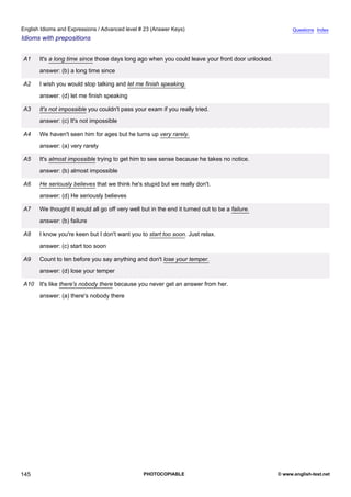 advanced-23
57.
English Idioms and Expressions / Advanced level # 23 (Answer Keys)                                                    Questions Index
Idioms with prepositions


              A1    It's a long time since those days long ago when you could leave your front door unlocked.
                    answer: (b) a long time since

              A2    I wish you would stop talking and let me finish speaking.
                    answer: (d) let me finish speaking

              A3    It's not impossible you couldn't pass your exam if you really tried.
                    answer: (c) It's not impossible

              A4    We haven't seen him for ages but he turns up very rarely.
                    answer: (a) very rarely

              A5    It's almost impossible trying to get him to see sense because he takes no notice.
                    answer: (b) almost impossible

              A6    He seriously believes that we think he's stupid but we really don't.
                    answer: (d) He seriously believes

              A7    We thought it would all go off very well but in the end it turned out to be a failure.
                    answer: (b) failure

              A8    I know you're keen but I don't want you to start too soon. Just relax.
                    answer: (c) start too soon

              A9    Count to ten before you say anything and don't lose your temper.
                    answer: (d) lose your temper

              A10 It's like there's nobody there because you never get an answer from her.
                    answer: (a) there's nobody there




145                                                           PHOTOCOPIABLE                                     © www.english-test.net
 