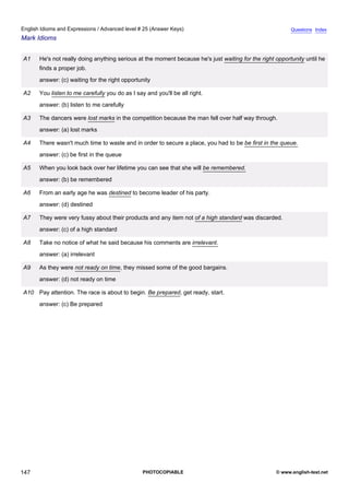 advanced-25
59.
English Idioms and Expressions / Advanced level # 25 (Answer Keys)                                                     Questions Index
Mark Idioms


              A1    He's not really doing anything serious at the moment because he's just waiting for the right opportunity until he
                    finds a proper job.
                    answer: (c) waiting for the right opportunity

              A2    You listen to me carefully you do as I say and you'll be all right.
                    answer: (b) listen to me carefully

              A3    The dancers were lost marks in the competition because the man fell over half way through.
                    answer: (a) lost marks

              A4    There wasn't much time to waste and in order to secure a place, you had to be be first in the queue.
                    answer: (c) be first in the queue

              A5    When you look back over her lifetime you can see that she will be remembered.
                    answer: (b) be remembered

              A6    From an early age he was destined to become leader of his party.
                    answer: (d) destined

              A7    They were very fussy about their products and any item not of a high standard was discarded.
                    answer: (c) of a high standard

              A8    Take no notice of what he said because his comments are irrelevant.
                    answer: (a) irrelevant

              A9    As they were not ready on time, they missed some of the good bargains.
                    answer: (d) not ready on time

              A10 Pay attention. The race is about to begin. Be prepared, get ready, start.
                    answer: (c) Be prepared




147                                                           PHOTOCOPIABLE                                      © www.english-test.net
 