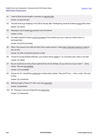 advanced-26
60.
English Idioms and Expressions / Advanced level # 26 (Answer Keys)                                                    Questions Index
Retail Sales Expressions


              A1   I went to BuyLots and bought a computer on payment plan.
                   answer: (c) payment plan

              A2   The best time to go shopping in the USA is the day after Thanksgiving, because all stores reduce their prices.
                   answer: (a) reduce

              A3   Nowadays, lots of people buy products over the Internet.
                   answer: (c) buy

              A4   It's really important to keep a proof of purchase of the products you buy in case you need to return or
                   exchange them.
                   answer: (b) proof of purchase

              A5   When I first moved to the USA and didn't have a bank account, I used order of payment issued by a bank to
                   pay my rent.
                   answer: (a) order of payment issued by a bank

              A6   Thanks for buying at Build-a-Monster, your product will be mailed in 1 to 2 business days. Have a nice day!
                   answer: (d) mailed

              A7   My son would love to have a Buzz Lightmonth toy for his birthday. Do you have any at your store? — Sorry,
                   ma'am. They are not available.
                   answer: (c) not available

              A8   Excuse me, sir. I would like a reimburse on these shoes, please. They don't fit me. — Sorry, ma'am. We can't
                   do that.
                   answer: (b) a reimburse

              A9   Melinda bought a Plasma TV with a one year guarantee.
                   answer: (a) guarantee

              A10 Mr. Thompson only buys things that are inexpensive.
                   answer: (c) inexpensive




148                                                        PHOTOCOPIABLE                                        © www.english-test.net
 