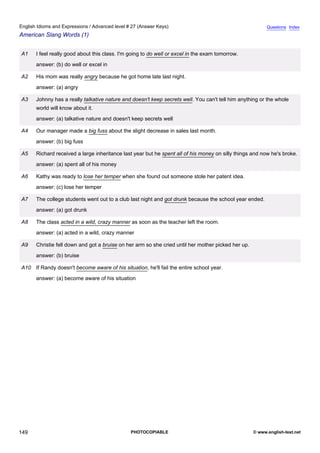 advanced-27
61.
English Idioms and Expressions / Advanced level # 27 (Answer Keys)                                                      Questions Index
American Slang Words (1)


              A1    I feel really good about this class. I'm going to do well or excel in the exam tomorrow.
                    answer: (b) do well or excel in

              A2    His mom was really angry because he got home late last night.
                    answer: (a) angry

              A3    Johnny has a really talkative nature and doesn't keep secrets well. You can't tell him anything or the whole
                    world will know about it.
                    answer: (a) talkative nature and doesn't keep secrets well

              A4    Our manager made a big fuss about the slight decrease in sales last month.
                    answer: (b) big fuss

              A5    Richard received a large inheritance last year but he spent all of his money on silly things and now he's broke.
                    answer: (a) spent all of his money

              A6    Kathy was ready to lose her temper when she found out someone stole her patent idea.
                    answer: (c) lose her temper

              A7    The college students went out to a club last night and got drunk because the school year ended.
                    answer: (a) got drunk

              A8    The class acted in a wild, crazy manner as soon as the teacher left the room.
                    answer: (a) acted in a wild, crazy manner

              A9    Christie fell down and got a bruise on her arm so she cried until her mother picked her up.
                    answer: (b) bruise

              A10 If Randy doesn't become aware of his situation, he'll fail the entire school year.
                    answer: (a) become aware of his situation




149                                                          PHOTOCOPIABLE                                        © www.english-test.net
 