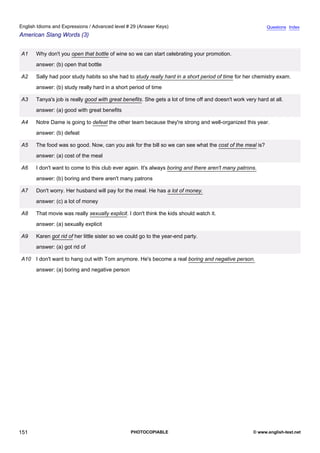 advanced-29
63.
English Idioms and Expressions / Advanced level # 29 (Answer Keys)                                                      Questions Index
American Slang Words (3)


              A1   Why don't you open that bottle of wine so we can start celebrating your promotion.
                   answer: (b) open that bottle

              A2   Sally had poor study habits so she had to study really hard in a short period of time for her chemistry exam.
                   answer: (b) study really hard in a short period of time

              A3   Tanya's job is really good with great benefits. She gets a lot of time off and doesn't work very hard at all.
                   answer: (a) good with great benefits

              A4   Notre Dame is going to defeat the other team because they're strong and well-organized this year.
                   answer: (b) defeat

              A5   The food was so good. Now, can you ask for the bill so we can see what the cost of the meal is?
                   answer: (a) cost of the meal

              A6   I don't want to come to this club ever again. It's always boring and there aren't many patrons.
                   answer: (b) boring and there aren't many patrons

              A7   Don't worry. Her husband will pay for the meal. He has a lot of money.
                   answer: (c) a lot of money

              A8   That movie was really sexually explicit. I don't think the kids should watch it.
                   answer: (a) sexually explicit

              A9   Karen got rid of her little sister so we could go to the year-end party.
                   answer: (a) got rid of

              A10 I don't want to hang out with Tom anymore. He's become a real boring and negative person.
                   answer: (a) boring and negative person




151                                                          PHOTOCOPIABLE                                        © www.english-test.net
 