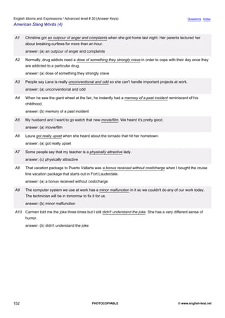 advanced-30
64.
English Idioms and Expressions / Advanced level # 30 (Answer Keys)                                                    Questions Index
American Slang Words (4)


              A1    Christine got an outpour of anger and complaints when she got home last night. Her parents lectured her
                    about breaking curfews for more than an hour.
                    answer: (a) an outpour of anger and complaints

              A2    Normally, drug addicts need a dose of something they strongly crave in order to cope with their day once they
                    are addicted to a particular drug.
                    answer: (a) dose of something they strongly crave

              A3    People say Lana is really unconventional and odd so she can't handle important projects at work.
                    answer: (a) unconventional and odd

              A4    When he saw the giant wheel at the fair, he instantly had a memory of a past incident reminiscent of his
                    childhood.
                    answer: (b) memory of a past incident

              A5    My husband and I want to go watch that new movie/film. We heard it's pretty good.
                    answer: (a) movie/film

              A6    Laura got really upset when she heard about the tornado that hit her hometown.
                    answer: (a) got really upset

              A7    Some people say that my teacher is a physically attractive lady.
                    answer: (c) physically attractive

              A8    That vacation package to Puerto Vallarta was a bonus received without cost/charge when I bought the cruise
                    line vacation package that starts out in Fort Lauderdale.
                    answer: (a) a bonus received without cost/charge

              A9    The computer system we use at work has a minor malfunction in it so we couldn't do any of our work today.
                    The technician will be in tomorrow to fix it for us.
                    answer: (b) minor malfunction

              A10 Carmen told me the joke three times but I still didn't understand the joke. She has a very different sense of
                    humor.
                    answer: (b) didn't understand the joke




152                                                           PHOTOCOPIABLE                                     © www.english-test.net
 