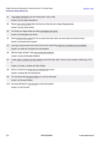 advanced-31
65.
English Idioms and Expressions / Advanced level # 31 (Answer Keys)                                                     Questions Index
American Slang Words (5)


              A1    I was highly interested in art and writing when I was a child.
                    answer: (a) was highly interested in

              A2    Sharon was overly excited when she found out that she won a large shopping spree.
                    answer: (b) was overly excited

              A3    Jim thinks Las Vegas hotels are pretty extravagant and showy.
                    answer: (b) extravagant and showy

              A4    Karrie showed active support for her co-worker last week. Now, her boss wants to fire both of them.
                    answer: (c) showed active support

              A5    Laura got a big promotion last month and now the whole thing made her conceited and overconfident.
                    answer: (b) made her conceited and overconfident

              A6    After the tragic accident, Tyler was emotionally shattered.
                    answer: (a) was emotionally shattered

              A7    I really made a careless and silly mistake at work this week. Now, I have to work overtime, without pay, to fix
                    it.
                    answer: (a) made a careless and silly mistake

              A8    Simon is notorious for being idle and wasting time at work.
                    answer: (c) being idle and wasting time

              A9    Tim just spent thirty thousand dollars on a new car last week.
                    answer: (a) thousand dollars

              A10 Our boss told Kevin to use his brain to solve the problem.
                    answer: (c) use his brain




153                                                           PHOTOCOPIABLE                                      © www.english-test.net
 