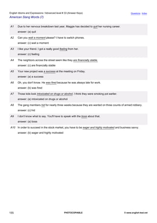advanced-33
67.
English Idioms and Expressions / Advanced level # 33 (Answer Keys)                                                 Questions Index
American Slang Words (7)


              A1   Due to her nervous breakdown last year, Maggie has decided to quit her nursing career.
                   answer: (a) quit

              A2   Can you wait a moment please? I have to switch phones.
                   answer: (c) wait a moment

              A3   I like your friend. I got a really good feeling from her.
                   answer: (c) feeling

              A4   The neighbors across the street seem like they are financially stable.
                   answer: (c) are financially stable

              A5   Your new project was a success at the meeting on Friday.
                   answer: (a) a success

              A6   Oh, you don't know. He was fired because he was always late for work.
                   answer: (b) was fired

              A7   Those kids look intoxicated on drugs or alcohol. I think they were smoking pot earlier.
                   answer: (a) intoxicated on drugs or alcohol

              A8   The gang members hid for nearly three weeks because they are wanted on three counts of armed robbery.
                   answer: (c) hid

              A9   I don't know what to say. You'll have to speak with the boss about that.
                   answer: (a) boss

              A10 In order to succeed in the stock market, you have to be eager and highly motivated and business savvy.
                   answer: (b) eager and highly motivated




155                                                           PHOTOCOPIABLE                                  © www.english-test.net
 