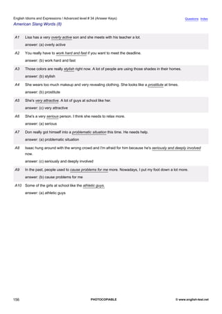 advanced-34
68.
English Idioms and Expressions / Advanced level # 34 (Answer Keys)                                                      Questions Index
American Slang Words (8)


              A1    Lisa has a very overly active son and she meets with his teacher a lot.
                    answer: (a) overly active

              A2    You really have to work hard and fast if you want to meet the deadline.
                    answer: (b) work hard and fast

              A3    Those colors are really stylish right now. A lot of people are using those shades in their homes.
                    answer: (b) stylish

              A4    She wears too much makeup and very revealing clothing. She looks like a prostitute at times.
                    answer: (b) prostitute

              A5    She's very attractive. A lot of guys at school like her.
                    answer: (c) very attractive

              A6    She's a very serious person. I think she needs to relax more.
                    answer: (a) serious

              A7    Don really got himself into a problematic situation this time. He needs help.
                    answer: (a) problematic situation

              A8    Isaac hung around with the wrong crowd and I'm afraid for him because he's seriously and deeply involved
                    now.
                    answer: (c) seriously and deeply involved

              A9    In the past, people used to cause problems for me more. Nowadays, I put my foot down a lot more.
                    answer: (b) cause problems for me

              A10 Some of the girls at school like the athletic guys.
                    answer: (a) athletic guys




156                                                           PHOTOCOPIABLE                                      © www.english-test.net
 