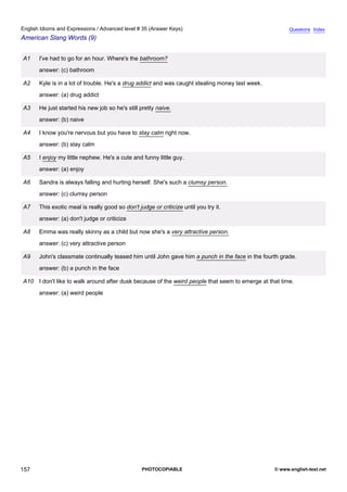 advanced-35
69.
English Idioms and Expressions / Advanced level # 35 (Answer Keys)                                                   Questions Index
American Slang Words (9)


              A1    I've had to go for an hour. Where's the bathroom?
                    answer: (c) bathroom

              A2    Kyle is in a lot of trouble. He's a drug addict and was caught stealing money last week.
                    answer: (a) drug addict

              A3    He just started his new job so he's still pretty naive.
                    answer: (b) naive

              A4    I know you're nervous but you have to stay calm right now.
                    answer: (b) stay calm

              A5    I enjoy my little nephew. He's a cute and funny little guy.
                    answer: (a) enjoy

              A6    Sandra is always falling and hurting herself. She's such a clumsy person.
                    answer: (c) clumsy person

              A7    This exotic meal is really good so don't judge or criticize until you try it.
                    answer: (a) don't judge or criticize

              A8    Emma was really skinny as a child but now she's a very attractive person.
                    answer: (c) very attractive person

              A9    John's classmate continually teased him until John gave him a punch in the face in the fourth grade.
                    answer: (b) a punch in the face

              A10 I don't like to walk around after dusk because of the weird people that seem to emerge at that time.
                    answer: (a) weird people




157                                                            PHOTOCOPIABLE                                   © www.english-test.net
 