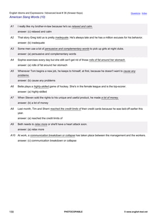 advanced-36
70.
English Idioms and Expressions / Advanced level # 36 (Answer Keys)                                                     Questions Index
American Slang Words (10)


              A1   I really like my brother-in-law because he's so relaxed and calm.
                   answer: (c) relaxed and calm

              A2   That story Greg told us is pretty inadequate. He's always late and he has a million excuses for his behavior.
                   answer: (b) inadequate

              A3   Some men use a lot of persuasive and complementary words to pick up girls at night clubs.
                   answer: (a) persuasive and complementary words

              A4   Sophie exercises every day but she still can't get rid of those rolls of fat around her stomach.
                   answer: (a) rolls of fat around her stomach

              A5   Whenever Tom begins a new job, he keeps to himself, at first, because he doesn't want to cause any
                   problems.
                   answer: (b) cause any problems

              A6   Bette plays a highly-skilled game of hockey. She's in the female league and is the top-scorer.
                   answer: (a) highly-skilled

              A7   When Steven sold the rights to his unique and useful product, he made a lot of money.
                   answer: (b) a lot of money

              A8   Last month, Tim and Sherri reached the credit limits of their credit cards because he was laid-off earlier this
                   year.
                   answer: (a) reached the credit limits of

              A9   Beth needs to relax more or she'll have a heart attack soon.
                   answer: (a) relax more

              A10 At work, a communication breakdown or collapse has taken place between the management and the workers.
                   answer: (c) communication breakdown or collapse




158                                                           PHOTOCOPIABLE                                      © www.english-test.net
 