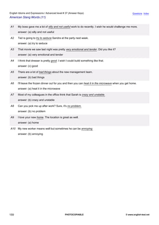 advanced-37
71.
English Idioms and Expressions / Advanced level # 37 (Answer Keys)                                                  Questions Index
American Slang Words (11)


              A1   My boss gave me a lot of silly and not useful work to do recently. I wish he would challenge me more.
                   answer: (a) silly and not useful

              A2   Ted is going to try to seduce Sandra at the party next week.
                   answer: (a) try to seduce

              A3   That movie we saw last night was pretty very emotional and tender. Did you like it?
                   answer: (a) very emotional and tender

              A4   I think that dresser is pretty good. I wish I could build something like that.
                   answer: (c) good

              A5   There are a lot of bad things about the new management team.
                   answer: (b) bad things

              A6   I'll leave the frozen dinner out for you and then you can heat it in the microwave when you get home.
                   answer: (a) heat it in the microwave

              A7   Most of my colleagues in the office think that Sarah is crazy and unstable.
                   answer: (b) crazy and unstable

              A8   Can you pick me up after work? Sure, it's no problem.
                   answer: (b) no problem

              A9   I love your new home. The location is great as well.
                   answer: (a) home

              A10 My new worker means well but sometimes he can be annoying.
                   answer: (b) annoying




159                                                          PHOTOCOPIABLE                                    © www.english-test.net
 