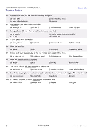 elementary-11
11.
English Idioms and Expressions / Elementary level # 11                                                                         Answers Index
Expressing Emotions


                Q1    I can't stand it when you talk to me like that! Stop doing that!
                      (a) want to fall                                            (b) feel like sitting down
                      (c) want to be disobedient                                  (d) despise

                Q2    I can't wait to hear about your English class.
                      (a) am eager to              (b) am late to                 (c) am indifferent            (d) am happy to

                Q3    I am glad I was able to be there for my friend when her mom died.
                      (a) to cry with                                             (b) to offer support in time of need for
                      (c) to visit                                                (d) to travel with

                Q4    You've got me head over heels!
                      (a) angry at you             (b) impatient                  (c) in love with you          (d) disappointed

                Q5    I love you bunches!
                      (a) a little                 (b) a lot                      (c) too much                  (d) less than before

                Q6    I wish I could trust you again, but all that you ever did to me was to let me down.
                      (a) to make me cry           (b) to make me angry           (c) to despise me             (d) to disappoint me

                Q7    I love you from the bottom of my heart.
                      (a) deeply                   (b) truly                      (c) madly                     (d) abundantly

                Q8    The truth is that you don't care about me or my feelings.
                      (a) are careful of           (b) are perceptive             (c) are inconsiderate         (d) are selfish towards

                Q9    I would like to apologize for what I said to you the other day. I was very insensitive to you. Will you forgive me?
                      (a) compassionate            (b) sympathetic                (c) pathetic                  (d) harsh

                Q10 It's taking a long time for Jenna to get over the death of her mom.
                      (a) fall back from           (b) recover from               (c) regret                    (d) laugh of




16                                                              PHOTOCOPIABLE                                          © www.english-test.net
 