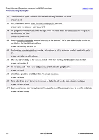 advanced-39
73.
English Idioms and Expressions / Advanced level # 39 (Answer Keys)                                                     Questions Index
American Slang Words (13)


              A1   Joanne wanted to hit her co-worker because of the insulting comments she made.
                   answer: (c) hit

              A2   You paid last time. Dinner is free because I want to pay for it this time.
                   answer: (a) is free because I want to pay for it

              A3   I'm going to recommend my cousin for the legal advice you need. He's a real professional and he'll give you
                   the information you need.
                   answer: (b) professional

              A4   Are you mentally prepared for your role in the play on the weekend? We've been rehearsing for months and I
                   can't believe the big night is almost here.
                   answer: (a) mentally prepared for

              A5   Our boss had a mental breakdown recently. He threatened to kill his family and now he's awaiting his trial in
                   jail.
                   answer: (a) had a mental breakdown

              A6   She behaved very badly on the weekend. In fact, I think she's mentally ill and needs medical attention.
                   answer: (a) mentally ill

              A7   I'm not feeling well. I think I have food poisoning and I feel like I'm going to vomit.
                   answer: (c) vomit

              A8   Well, I had a great time tonight but I think I'm going to leave now.
                   answer: (a) leave

              A9   Tim's subordinate is very disruptive at meetings so it's hard to tell who the lead or boss is most days.
                   answer: (b) lead or boss

              A10 Sean needs to make easy money this month because he doesn't have enough money to cover his rent check.
                   answer: (a) easy money




161                                                          PHOTOCOPIABLE                                       © www.english-test.net
 
