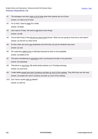 advanced-40
74.
English Idioms and Expressions / Advanced level # 40 (Answer Keys)                                                 Questions Index
American Slang Words (14)


              A1   The teenagers next door make a lot of noise when their parents are out of town.
                   answer: (c) make a lot of noise

              A2   I'm so tired. I have to sleep for a while.
                   answer: (a) sleep

              A3   Let's meet on Friday. We need to talk about some things.
                   answer: (a) talk

              A4   You've been living in that old and run down home forever. When are you going to move into a nicer place?
                   answer: (a) old and run down home

              A5   At work, there are some new employees who think they can just do whatever they want.
                   answer: (b) new

              A6   Our supervisor yelled at him on Monday because his work is not acceptable.
                   answer: (a) yelled at him

              A7   The bank is threatening to repossess Liam's car because he's late on his payments.
                   answer: (b) repossess

              A8   That sitcom is very funny. My whole family watches it on Thursday evenings.
                   answer: (a) very funny

              A9   I really dislike people who aren't courteous and take up much of the roadway. They think they own the road.
                   answer: (a) people who aren't courteous and take up much of the roadway

              A10 Can I have a scotch with ice please?
                   answer: (c) with ice




162                                                             PHOTOCOPIABLE                                © www.english-test.net
 
