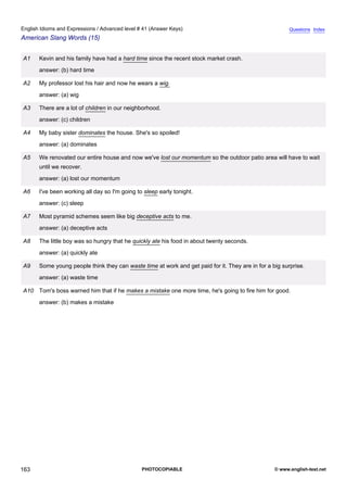 advanced-41
75.
English Idioms and Expressions / Advanced level # 41 (Answer Keys)                                                    Questions Index
American Slang Words (15)


              A1    Kevin and his family have had a hard time since the recent stock market crash.
                    answer: (b) hard time

              A2    My professor lost his hair and now he wears a wig.
                    answer: (a) wig

              A3    There are a lot of children in our neighborhood.
                    answer: (c) children

              A4    My baby sister dominates the house. She's so spoiled!
                    answer: (a) dominates

              A5    We renovated our entire house and now we've lost our momentum so the outdoor patio area will have to wait
                    until we recover.
                    answer: (a) lost our momentum

              A6    I've been working all day so I'm going to sleep early tonight.
                    answer: (c) sleep

              A7    Most pyramid schemes seem like big deceptive acts to me.
                    answer: (a) deceptive acts

              A8    The little boy was so hungry that he quickly ate his food in about twenty seconds.
                    answer: (a) quickly ate

              A9    Some young people think they can waste time at work and get paid for it. They are in for a big surprise.
                    answer: (a) waste time

              A10 Tom's boss warned him that if he makes a mistake one more time, he's going to fire him for good.
                    answer: (b) makes a mistake




163                                                          PHOTOCOPIABLE                                      © www.english-test.net
 