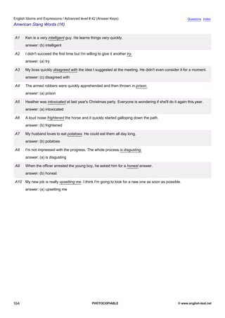 advanced-42
76.
English Idioms and Expressions / Advanced level # 42 (Answer Keys)                                                      Questions Index
American Slang Words (16)


              A1    Ken is a very intelligent guy. He learns things very quickly.
                    answer: (b) intelligent

              A2    I didn't succeed the first time but I'm willing to give it another try.
                    answer: (a) try

              A3    My boss quickly disagreed with the idea I suggested at the meeting. He didn't even consider it for a moment.
                    answer: (c) disagreed with

              A4    The armed robbers were quickly apprehended and then thrown in prison.
                    answer: (a) prison

              A5    Heather was intoxicated at last year's Christmas party. Everyone is wondering if she'll do it again this year.
                    answer: (a) intoxicated

              A6    A loud noise frightened the horse and it quickly started galloping down the path.
                    answer: (b) frightened

              A7    My husband loves to eat potatoes. He could eat them all day long.
                    answer: (b) potatoes

              A8    I'm not impressed with the progress. The whole process is disgusting.
                    answer: (a) is disgusting

              A9    When the officer arrested the young boy, he asked him for a honest answer.
                    answer: (b) honest

              A10 My new job is really upsetting me. I think I'm going to look for a new one as soon as possible.
                    answer: (a) upsetting me




164                                                             PHOTOCOPIABLE                                     © www.english-test.net
 