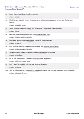 advanced-43
77.
English Idioms and Expressions / Advanced level # 43 (Answer Keys)                                                   Questions Index
American Slang Words (17)


              A1   I don't like my boss. I want to tell him to leave.
                   answer: (c) leave

              A2   I feel like such a gullible person. An acquaintance talked me into a pyramid scheme and I lost all of my
                   savings.
                   answer: (a) gullible person

              A3   When Tim was on vacation, he lost a lot of money at a hotel casino. He'll never learn.
                   answer: (b) lost

              A4   I've been at the office a lot lately. I'm just doing what I have to do.
                   answer: (b) doing what I have to do

              A5   Marcel just bought some new clothes at that trendy store downtown.
                   answer: (c) clothes

              A6   I got into an accident on the weekend and my car was damaged beyond repair.
                   answer: (a) damaged beyond repair

              A7   We went to a flea market and everything was up available at good prices.
                   answer: (c) available

              A8   I'm so tired of renovating. I just want to do nothing and relax tonight.
                   answer: (a) do nothing and relax

              A9   I got a really good feeling from that guy. Let's call him again.
                   answer: (c) feeling

              A10 Why do you always carry that bundle of money around when everyone else uses debit cards these days?
                   answer: (a) bundle of money




165                                                           PHOTOCOPIABLE                                    © www.english-test.net
 