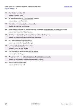 advanced-45
79.
English Idioms and Expressions / Advanced level # 45 (Answer Keys)                                              Questions Index
Clothing Idioms (1)


              A1    That little boy cannot sit still.
                    answer: (c) cannot sit still

              A2    My teacher told me to put a lot of effort into this term.
                    answer: (b) put a lot of effort into

              A3    Bruce's last comment was unfair and cowardly.
                    answer: (a) was unfair and cowardly

              A4    At the meeting on Friday, the assistant manager made a silly, unprepared and spontaneous comment.
                    answer: (c) unprepared and spontaneous

              A5    I think her new boyfriend is pretending to be nice but is really dangerous.
                    answer: (b) pretending to be nice but is really dangerous

              A6    Bill's wife dresses too young for her age.
                    answer: (a) dresses too young for her age

              A7    Aurora wore her best clothes this weekend.
                    answer: (c) wore her best clothes

              A8    This information is very important. Don't tell anyone.
                    answer: (a) Don't tell anyone

              A9    Many people don't want to have their private affairs talked about in public.
                    answer: (b) to have their private affairs talked about in public

              A10 Sierra's dress fits her very well.
                    answer: (a) fits her very well




167                                                           PHOTOCOPIABLE                               © www.english-test.net
 