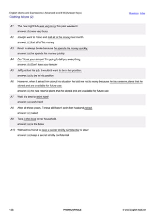 advanced-46
80.
English Idioms and Expressions / Advanced level # 46 (Answer Keys)                                                 Questions Index
Clothing Idioms (2)


              A1    The new nightclub was very busy this past weekend.
                    answer: (b) was very busy

              A2    Joseph went to Reno and lost all of his money last month.
                    answer: (c) lost all of his money

              A3    Kevin is always broke because he spends his money quickly.
                    answer: (a) he spends his money quickly

              A4    Don't lose your temper! I'm going to tell you everything.
                    answer: (b) Don't lose your temper

              A5    Jeff just lost his job. I wouldn't want to be in his position.
                    answer: (a) to be in his position

              A6    However, when I asked him about his situation he told me not to worry because he has reserve plans that he
                    stored and are available for future use.
                    answer: (c) he has reserve plans that he stored and are available for future use

              A7    Well, it's time to work hard!
                    answer: (a) work hard

              A8    After all these years, Teresa still hasn't seen her husband naked.
                    answer: (c) naked

              A9    Tara is the boss in her household.
                    answer: (a) is the boss

              A10 Will told his friend to keep a secret strictly confidential or else!
                    answer: (a) keep a secret strictly confidential




168                                                             PHOTOCOPIABLE                                © www.english-test.net
 
