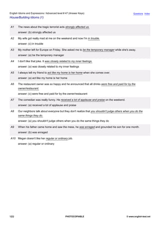 advanced-47
81.
English Idioms and Expressions / Advanced level # 47 (Answer Keys)                                                  Questions Index
House/Building Idioms (1)


              A1    The news about the tragic terrorist acts strongly affected us.
                    answer: (b) strongly affected us

              A2    My wife got really mad at me on the weekend and now I'm in trouble.
                    answer: (c) in trouble

              A3    My mother left for Europe on Friday. She asked me to be the temporary manager while she's away.
                    answer: (a) be the temporary manager

              A4    I don't like that joke. It was closely related to my inner feelings.
                    answer: (a) was closely related to my inner feelings

              A5    I always tell my friend to act like my home is her home when she comes over.
                    answer: (a) act like my home is her home

              A6    The restaurant owner was so happy and he announced that all drinks were free and paid for by the
                    owner/restaurant.
                    answer: (c) were free and paid for by the owner/restaurant

              A7    The comedian was really funny. He received a lot of applause and praise on the weekend.
                    answer: (a) received a lot of applause and praise

              A8    Our neighbors talk about everyone but they don't realize that you shouldn't judge others when you do the
                    same things they do.
                    answer: (a) you shouldn't judge others when you do the same things they do

              A9    When his father came home and saw the mess, he was enraged and grounded his son for one month.
                    answer: (b) was enraged

              A10 Megan doesn't like her regular or ordinary job.
                    answer: (a) regular or ordinary




169                                                            PHOTOCOPIABLE                                  © www.english-test.net
 