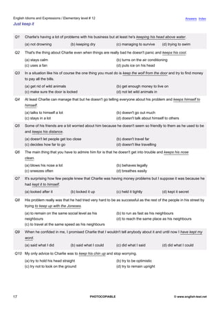 elementary-12
12.
English Idioms and Expressions / Elementary level # 12                                                                     Answers Index
Just keep it


                Q1   Charlie's having a lot of problems with his business but at least he's keeping his head above water.
                     (a) not drowning             (b) keeping dry             (c) managing to survive       (d) trying to swim

                Q2   That's the thing about Charlie even when things are really bad he doesn't panic and keeps his cool.
                     (a) stays calm                                           (b) turns on the air conditioning
                     (c) uses a fan                                           (d) puts ice on his head

                Q3   In a situation like his of course the one thing you must do is keep the wolf from the door and try to find money
                     to pay all the bills.
                     (a) get rid of wild animals                              (b) get enough money to live on
                     (c) make sure the door is locked                         (d) not let wild animals in

                Q4   At least Charlie can manage that but he doesn't go telling everyone about his problem and keeps himself to
                     himself.
                     (a) talks to himself a lot                               (b) doesn't go out much
                     (c) stays in a lot                                       (d) doesn't talk about himself to others

                Q5   Some of his friends are a bit worried about him because he doesn't seem so friendly to them as he used to be
                     and keeps his distance.
                     (a) doesn't let people get too close                     (b) doesn't travel far
                     (c) decides how far to go                                (d) doesn't like travelling

                Q6   The main thing that you have to admire him for is that he doesn't get into trouble and keeps his nose
                     clean.
                     (a) blows his nose a lot                                 (b) behaves legally
                     (c) sneezes often                                        (d) breathes easily

                Q7   It's surprising how few people knew that Charlie was having money problems but I suppose it was because he
                     had kept it to himself.
                     (a) looked after it          (b) locked it up            (c) held it tightly           (d) kept it secret

                Q8   His problem really was that he had tried very hard to be as successful as the rest of the people in his street by
                     trying to keep up with the Joneses.
                     (a) to remain on the same social level as his            (b) to run as fast as his neighbours
                     neighbours                                               (d) to reach the same place as his neighbours
                     (c) to travel at the same speed as his neighbours

                Q9   When he confided in me, I promised Charlie that I wouldn't tell anybody about it and until now I have kept my
                     word.
                     (a) said what I did          (b) said what I could       (c) did what I said           (d) did what I could

                Q10 My only advice to Charlie was to keep his chin up and stop worrying.
                     (a) try to hold his head straight                        (b) try to be optimistic
                     (c) try not to look on the ground                        (d) try to remain upright




17                                                            PHOTOCOPIABLE                                         © www.english-test.net
 