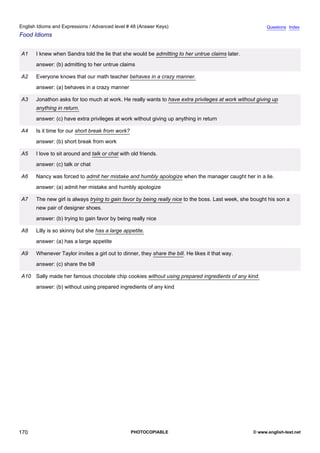 advanced-48
82.
English Idioms and Expressions / Advanced level # 48 (Answer Keys)                                                    Questions Index
Food Idioms


              A1   I knew when Sandra told the lie that she would be admitting to her untrue claims later.
                   answer: (b) admitting to her untrue claims

              A2   Everyone knows that our math teacher behaves in a crazy manner.
                   answer: (a) behaves in a crazy manner

              A3   Jonathon asks for too much at work. He really wants to have extra privileges at work without giving up
                   anything in return.
                   answer: (c) have extra privileges at work without giving up anything in return

              A4   Is it time for our short break from work?
                   answer: (b) short break from work

              A5   I love to sit around and talk or chat with old friends.
                   answer: (c) talk or chat

              A6   Nancy was forced to admit her mistake and humbly apologize when the manager caught her in a lie.
                   answer: (a) admit her mistake and humbly apologize

              A7   The new girl is always trying to gain favor by being really nice to the boss. Last week, she bought his son a
                   new pair of designer shoes.
                   answer: (b) trying to gain favor by being really nice

              A8   Lilly is so skinny but she has a large appetite.
                   answer: (a) has a large appetite

              A9   Whenever Taylor invites a girl out to dinner, they share the bill. He likes it that way.
                   answer: (c) share the bill

              A10 Sally made her famous chocolate chip cookies without using prepared ingredients of any kind.
                   answer: (b) without using prepared ingredients of any kind




170                                                            PHOTOCOPIABLE                                    © www.english-test.net
 