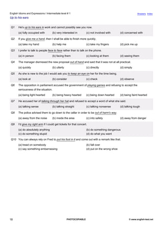 intermediate-1
13.
English Idioms and Expressions / Intermediate level # 1                                                                       Answers Index
Up to his ears


                 Q1    He's up to his ears in work and cannot possibly see you now.
                       (a) fully occupied with       (b) very interested in         (c) not involved with       (d) concerned with

                 Q2    If you give me a hand, then I shall be able to finish more quickly.
                       (a) take my hand              (b) help me                    (c) take my fingers         (d) pick me up

                 Q3    I prefer to talk to people face to face rather than to talk on the phone.
                       (a) in person                 (b) facing them                (c) looking at them         (d) seeing them

                 Q4    The manager dismissed the new proposal out of hand and said that it was not at all practical.
                       (a) quickly                   (b) utterly                    (c) directly                (d) simply

                 Q5    As she is new to the job I would ask you to keep an eye on her for the time being.
                       (a) look at                   (b) consider                   (c) check                   (d) observe

                 Q6    The opposition in parliament accused the government of playing games and refusing to accept the
                       seriousness of the situation.
                       (a) being light hearted       (b) being heavy hearted        (c) being down hearted      (d) being faint hearted

                 Q7    He accused her of talking through her hat and refused to accept a word of what she said.
                       (a) talking sense             (b) talking straight           (c) talking nonsense        (d) talking tough

                 Q8    The police advised them to go down to the cellar in order to be out of harm's way.
                       (a) away from the noise       (b) inside the area            (c) into safety             (d) away from danger

                 Q9    I'd give my right arm if I could get tickets for that concert.
                       (a) do absolutely anything                                   (b) do something dangerous
                       (c) do something stupid                                      (d) do what you want

                 Q10 You can always rely on Fred to put his foot in it and come out with a remark like that.
                       (a) tread on somebody                                        (b) fall over
                       (c) say something embarrassing                               (d) put on the wrong shoe




18                                                                 PHOTOCOPIABLE                                       © www.english-test.net
 