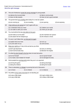 intermediate-2
14.
English Idioms and Expressions / Intermediate level # 2                                                                        Answers Index
Send the right message


                 Q1   This sort of behaviour sends the wrong message to young people.
                      (a) delivers the incorrect letter                           (b) fails to communicate
                      (c) does not talk properly                                  (d) does not set a good example

                 Q2   The government are unveiling plans today for a new tax system.
                      (a) are covering up             (b) are revealing           (c) are opening                (d) are exposing

                 Q3   I hear what you are saying but I don't agree with you.
                      (a) I understand what you mean                              (b) I believe your words
                      (c) I am able to catch your words                           (d) I think you are right

                 Q4   You must admire the way she sticks to her guns.
                      (a) she holds on to her pistol                              (b) she maintains her opinion
                      (c) she doesn't let her weapons go                          (d) she refuses to shoot

                 Q5   I'm sorry I can't follow that, run that past me again.
                      (a) explain that once more                                  (b) hurry up
                      (c) try and catch me up                                     (d) come across

                 Q6   Keep your spirits up, it may not be as bad as you think.
                      (a) Don't get depressed                                     (b) Carry on drinking
                      (c) Don't let the levels drop                               (d) Maintain the heights

                 Q7   I'm afraid he shot himself in the foot when he took that action.
                      (a) he hurt himself                                         (b) he injured himself
                      (c) he made a bad mistake for himself                       (d) he damaged his body

                 Q8   Some people love scoring points when they are in an argument.
                      (a) winning the game                                        (b) taking advantage
                      (c) taking the initiative                                   (d) taking the trouble

                 Q9   There is absolutely no mileage in pursuing that sort of discussion.
                      (a) no future                   (b) no interest             (c) no distance                (d) no time

                 Q10 He prefers to buy some more time by not deciding yet.
                      (a) to pay a little longer                                  (b) to get a better price
                      (c) to pay a little later                                   (d) to delay a little longer




19                                                                PHOTOCOPIABLE                                         © www.english-test.net
 