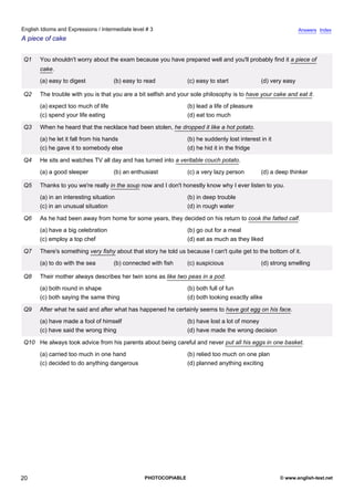 intermediate-3
15.
English Idioms and Expressions / Intermediate level # 3                                                                        Answers Index
A piece of cake


                 Q1    You shouldn't worry about the exam because you have prepared well and you'll probably find it a piece of
                       cake.
                       (a) easy to digest            (b) easy to read            (c) easy to start             (d) very easy

                 Q2    The trouble with you is that you are a bit selfish and your sole philosophy is to have your cake and eat it.
                       (a) expect too much of life                               (b) lead a life of pleasure
                       (c) spend your life eating                                (d) eat too much

                 Q3    When he heard that the necklace had been stolen, he dropped it like a hot potato.
                       (a) he let it fall from his hands                         (b) he suddenly lost interest in it
                       (c) he gave it to somebody else                           (d) he hid it in the fridge

                 Q4    He sits and watches TV all day and has turned into a veritable couch potato.
                       (a) a good sleeper            (b) an enthusiast           (c) a very lazy person        (d) a deep thinker

                 Q5    Thanks to you we're really in the soup now and I don't honestly know why I ever listen to you.
                       (a) in an interesting situation                           (b) in deep trouble
                       (c) in an unusual situation                               (d) in rough water

                 Q6    As he had been away from home for some years, they decided on his return to cook the fatted calf.
                       (a) have a big celebration                                (b) go out for a meal
                       (c) employ a top chef                                     (d) eat as much as they liked

                 Q7    There's something very fishy about that story he told us because I can't quite get to the bottom of it.
                       (a) to do with the sea        (b) connected with fish     (c) suspicious                (d) strong smelling

                 Q8    Their mother always describes her twin sons as like two peas in a pod.
                       (a) both round in shape                                   (b) both full of fun
                       (c) both saying the same thing                            (d) both looking exactly alike

                 Q9    After what he said and after what has happened he certainly seems to have got egg on his face.
                       (a) have made a fool of himself                           (b) have lost a lot of money
                       (c) have said the wrong thing                             (d) have made the wrong decision

                 Q10 He always took advice from his parents about being careful and never put all his eggs in one basket.
                       (a) carried too much in one hand                          (b) relied too much on one plan
                       (c) decided to do anything dangerous                      (d) planned anything exciting




20                                                              PHOTOCOPIABLE                                          © www.english-test.net
 