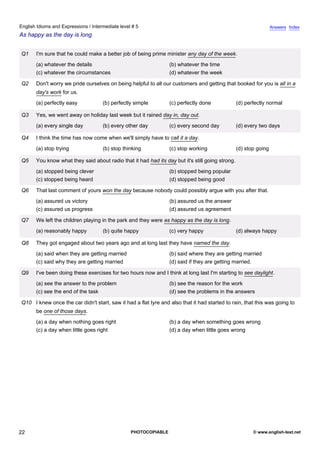 intermediate-5
17.
English Idioms and Expressions / Intermediate level # 5                                                                            Answers Index
As happy as the day is long


                 Q1    I'm sure that he could make a better job of being prime minister any day of the week.
                       (a) whatever the details                                   (b) whatever the time
                       (c) whatever the circumstances                             (d) whatever the week

                 Q2    Don't worry we pride ourselves on being helpful to all our customers and getting that booked for you is all in a
                       day's work for us.
                       (a) perfectly easy            (b) perfectly simple         (c) perfectly done              (d) perfectly normal

                 Q3    Yes, we went away on holiday last week but it rained day in, day out.
                       (a) every single day          (b) every other day          (c) every second day            (d) every two days

                 Q4    I think the time has now come when we'll simply have to call it a day.
                       (a) stop trying               (b) stop thinking            (c) stop working                (d) stop going

                 Q5    You know what they said about radio that it had had its day but it's still going strong.
                       (a) stopped being clever                                   (b) stopped being popular
                       (c) stopped being heard                                    (d) stopped being good

                 Q6    That last comment of yours won the day because nobody could possibly argue with you after that.
                       (a) assured us victory                                     (b) assured us the answer
                       (c) assured us progress                                    (d) assured us agreement

                 Q7    We left the children playing in the park and they were as happy as the day is long.
                       (a) reasonably happy          (b) quite happy              (c) very happy                  (d) always happy

                 Q8    They got engaged about two years ago and at long last they have named the day.
                       (a) said when they are getting married                     (b) said where they are getting married
                       (c) said why they are getting married                      (d) said if they are getting married.

                 Q9    I've been doing these exercises for two hours now and I think at long last I'm starting to see daylight.
                       (a) see the answer to the problem                          (b) see the reason for the work
                       (c) see the end of the task                                (d) see the problems in the answers

                 Q10 I knew once the car didn't start, saw it had a flat tyre and also that it had started to rain, that this was going to
                       be one of those days.
                       (a) a day when nothing goes right                          (b) a day when something goes wrong
                       (c) a day when little goes right                           (d) a day when little goes wrong




22                                                               PHOTOCOPIABLE                                           © www.english-test.net
 