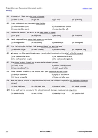 intermediate-6
18.
English Idioms and Expressions / Intermediate level # 6                                                                            Answers Index
Privacy


                 Q1    If I were you, I'd tell her to go jump in the river.
                       (a) learn to swim              (b) get wet                   (c) go away                   (d) go fishing

                 Q2    I can't understand why he doesn't take the hint.
                       (a) understand the point                                     (b) understand the speech
                       (c) understand the words                                     (d) understand the talk

                 Q3    I should be grateful if you would let me keep myself to myself.
                       (a) be quiet                   (b) be private                (c) be lonely                 (d) be special

                 Q4    I wish they would stop poking their noses into our affairs.
                       (a) sniffing around            (b) discovering               (c) interfering in            (d) putting into

                 Q5    I get the impression that they think we've outstayed our welcome here.
                       (a) remained longer            (b) tried too long            (c) waited too long           (d) stayed too long

                 Q6    We asked him if he wanted to join us on the outing but he refused — I think he's a bit of a lone wolf.
                       (a) he prefers to be alone                                   (b) he prefers small crowds
                       (c) he prefers certain people                                (d) he prefers walking slowly

                 Q7    She looked straight through him as soon as he entered the room.
                       (a) turned round                                             (b) looked carefully at him
                       (c) took no notice of him                                    (d) didn't speak to him

                 Q8    Since the news broke about the disaster, he's been keeping a very low profile.
                       (a) trying to look small                                     (b) trying to look casual
                       (c) trying to be careful                                     (d) trying not to be seen

                 Q9    After the political scandal in the government no-one in the cabinet is prepared to put their head above the
                       parapet.
                       (a) show their head            (b) raise their head          (c) speak in public           (d) speak in the air

                 Q10 If you really want to come out of this without too much damage, my advice is to play dumb.
                       (a) speak stupidly             (b) say nothing               (c) say silly things          (d) play the fool




23                                                                  PHOTOCOPIABLE                                         © www.english-test.net
 
