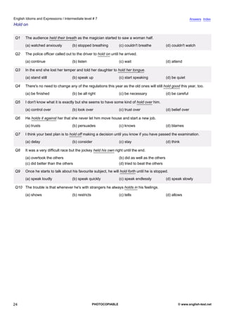 intermediate-7
19.
English Idioms and Expressions / Intermediate level # 7                                                                                Answers Index
Hold on


                 Q1    The audience held their breath as the magician started to saw a woman half.
                       (a) watched anxiously         (b) stopped breathing           (c) couldn't breathe            (d) couldn't watch

                 Q2    The police officer called out to the driver to hold on until he arrived.
                       (a) continue                  (b) listen                      (c) wait                        (d) attend

                 Q3    In the end she lost her temper and told her daughter to hold her tongue.
                       (a) stand still               (b) speak up                    (c) start speaking              (d) be quiet

                 Q4    There's no need to change any of the regulations this year as the old ones will still hold good this year, too.
                       (a) be finished               (b) be all right                (c) be necessary                (d) be careful

                 Q5    I don't know what it is exactly but she seems to have some kind of hold over him.
                       (a) control over              (b) look over                   (c) trust over                  (d) belief over

                 Q6    He holds it against her that she never let him move house and start a new job.
                       (a) trusts                    (b) persuades                   (c) knows                       (d) blames

                 Q7    I think your best plan is to hold off making a decision until you know if you have passed the examination.
                       (a) delay                     (b) consider                    (c) stay                        (d) think

                 Q8    It was a very difficult race but the jockey held his own right until the end.
                       (a) overtook the others                                       (b) did as well as the others
                       (c) did better than the others                                (d) tried to beat the others

                 Q9    Once he starts to talk about his favourite subject, he will hold forth until he is stopped.
                       (a) speak loudly              (b) speak quickly               (c) speak endlessly             (d) speak slowly

                 Q10 The trouble is that whenever he's with strangers he always holds in his feelings.
                       (a) shows                     (b) restricts                   (c) tells                       (d) allows




24                                                                   PHOTOCOPIABLE                                          © www.english-test.net
 