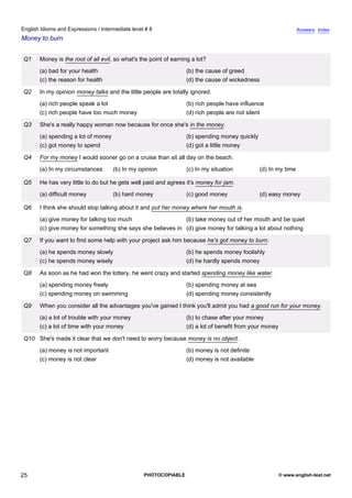 intermediate-8
20.
English Idioms and Expressions / Intermediate level # 8                                                                        Answers Index
Money to burn


                 Q1   Money is the root of all evil, so what's the point of earning a lot?
                      (a) bad for your health                                    (b) the cause of greed
                      (c) the reason for health                                  (d) the cause of wickedness

                 Q2   In my opinion money talks and the little people are totally ignored.
                      (a) rich people speak a lot                                (b) rich people have influence
                      (c) rich people have too much money                        (d) rich people are not silent

                 Q3   She's a really happy woman now because for once she's in the money.
                      (a) spending a lot of money                                (b) spending money quickly
                      (c) got money to spend                                     (d) got a little money

                 Q4   For my money I would sooner go on a cruise than sit all day on the beach.
                      (a) In my circumstances       (b) In my opinion            (c) In my situation          (d) In my time

                 Q5   He has very little to do but he gets well paid and agrees it's money for jam.
                      (a) difficult money           (b) hard money               (c) good money               (d) easy money

                 Q6   I think she should stop talking about it and put her money where her mouth is.
                      (a) give money for talking too much                   (b) take money out of her mouth and be quiet
                      (c) give money for something she says she believes in (d) give money for talking a lot about nothing

                 Q7   If you want to find some help with your project ask him because he's got money to burn.
                      (a) he spends money slowly                                 (b) he spends money foolishly
                      (c) he spends money wisely                                 (d) he hardly spends money

                 Q8   As soon as he had won the lottery, he went crazy and started spending money like water.
                      (a) spending money freely                                  (b) spending money at sea
                      (c) spending money on swimming                             (d) spending money consistently

                 Q9   When you consider all the advantages you've gained I think you'll admit you had a good run for your money.
                      (a) a lot of trouble with your money                       (b) to chase after your money
                      (c) a lot of time with your money                          (d) a lot of benefit from your money

                 Q10 She's made it clear that we don't need to worry because money is no object.
                      (a) money is not important                                 (b) money is not definite
                      (c) money is not clear                                     (d) money is not available




25                                                              PHOTOCOPIABLE                                           © www.english-test.net
 