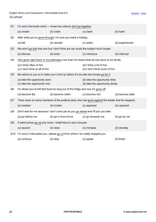 intermediate-9
21.
English Idioms and Expressions / Intermediate level # 9                                                                                Answers Index
Go ahead


                 Q1    I'm sorry that looks awful — those two colours don't go together.
                       (a) smash                         (b) crash                     (c) clash                       (d) hash

                 Q2    After what you've gone through, I'm sure you need a holiday.
                       (a) felt                          (b) sensed                    (c) acted                       (d) experienced

                 Q3    We won't go into that now but I don't think we can avoid the subject much longer.
                       (a) discuss                       (b) enter                     (c) introduce                   (d) interrupt

                 Q4    He's gone right down in my estimation now that I've heard what he has done to his family.
                       (a) I think often of him                                        (b) I think a lot of him
                       (c) I don't think at all of him                                 (d) I don't think much of him

                 Q5    My advice to you is to make your mind up before it's too late and simply go for it.
                       (a) take the opportunity soon                                   (b) take the opportunity fairly
                       (c) take the opportunity now                                    (d) take the opportunity slowly

                 Q6    I'm afraid you've left that food too long out of the fridge and now it's gone off.
                       (a) become flat                   (b) become rotten             (c) become rich                 (d) become stale

                 Q7    There were so many members of the political party who had gone against the leader that he resigned.
                       (a) insisted                      (b) invited                   (c) apposed                     (d) opposed

                 Q8    Don't wait for me because I can't come yet so you go ahead and I'll join you later.
                       (a) go before me                  (b) go in front of me         (c) go forwards me              (d) go by me

                 Q9    If petrol prices go up any more, I shall have to use a bicycle.
                       (a) ascend                        (b) raise                     (c) increase                    (d) develop

                 Q10 I'm sorry I interrupted you, please go on from where I so rudely stopped you.
                       (a) continue                      (b) stop                      (c) speak                       (d) finish




26                                                                     PHOTOCOPIABLE                                           © www.english-test.net
 