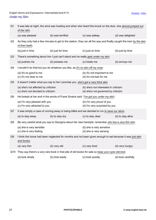 intermediate-10
22.
English Idioms and Expressions / Intermediate level # 10                                                                           Answers Index
Under my Skin


                  Q1    It was late at night, the wind was howling and when she heard the knock on the door, she almost jumped out
                        of her skin.
                        (a) was pleased              (b) was terrified              (c) was asleep                 (d) was delighted

                  Q2    As they only had a few minutes to get to the station, they ran all the way and finally caught the train by the skin
                        of their teeth.
                        (a) just in time             (b) just for time              (c) just on time               (d) just by time

                  Q3    There's something about him I just can't stand and he really gets under my skin.
                        (a) pushes me                (b) presses me                 (c) treats me                  (d) annoys me

                  Q4    I wouldn't do that but you do whatever you like, as it's no skin off my nose.
                        (a) it's no good to me                                      (b) it's not important to me
                        (c) it's not clear to me                                    (d) it's not bad for me

                  Q5    It doesn't matter what you say to her I promise you, she's got a very thick skin.
                        (a) she's not affected by criticism                         (b) she's not interested in criticism
                        (c) she's not devoted to criticism                          (d) she's not governed by criticism

                  Q6    He looked at her and in the words of Frank Sinatra said: 'I've got you under my skin'.
                        (a) I'm very pleased with you                               (b) I'm very proud of you
                        (c) I'm very attracted to you                               (d) I'm very surprised by you

                  Q7    It was simply a case of running away or being killed and we decided to run to save our skins.
                        (a) to stay away             (b) to stay dry                (c) to stay clear              (d) to stay alive

                  Q8    Be very careful what you say to Georgina about her new hairstyle; remember she has a very thin skin.
                        (a) she is very sensible                                    (b) she is very sensitive
                        (c) she is very feeling                                     (d) she is very sensing

                  Q9    I think the horse had been neglected for months and not been given enough to eat because it was just skin
                        and bones.
                        (a) very thin                (b) very old                   (c) very tired                 (d) very hungry

                  Q10 They say there's a very rare book in that pile of old books for sale so keep your eyes skinned.
                        (a) look slowly              (b) look easily                (c) look quickly               (d) look carefully




27                                                                  PHOTOCOPIABLE                                           © www.english-test.net
 