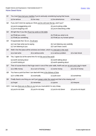 intermediate-11
23.
English Idioms and Expressions / Intermediate level # 11                                                                              Answers Index
Home Sweet Home


                  Q1    You must have lost your marbles if you're seriously considering buying that house.
                        (a) be serious                 (b) be crazy                  (c) be adventurous               (d) be happy

                  Q2    If you don't mind me saying so I think you're a bit over the top, aren't you?
                        (a) you're exaggerating a bit                                (b) you're joking a little
                        (c) you're laughing a bit                                    (d) you're describing a little

                  Q3    All right then if you like I'll put my cards on the table.
                        (a) I'll tell you a story                                    (b) I'll tell you what to do
                        (c) I'll tell you something                                  (d) I'll tell you my honest opinion

                  Q4    I'd appreciate that. Go on, I'm all ears.
                        (a) I can hear what you're saying                            (b) I am listening very carefully
                        (c) I am listening to you                                    (d) I can't hear a word

                  Q5    Well in the first place all the windows are broken, which is a real pain in the neck.
                        (a) a bad ache                 (b) a serious ache            (c) a serious problem            (d) a bad shock

                  Q6    Yes, I agree but at the same time it's not the end of the world.
                        (a) worth worrying about                                     (b) worth talking about
                        (c) worth looking at                                         (d) worth speaking about

                  Q7    Then of course there is that huge crack in one of the outer walls, that'll cost you an arm and a leg to repair.
                        (a) a little money             (b) a sum of money            (c) some money                   (d) a lot of money

                  Q8    You have a point but then I can deal with that in the fullness of time.
                        (a) in a little while          (b) eventually                (c) quite soon                   (d) sometimes

                  Q9    Finally there's one thing you can't just sweep under the carpet and that is the missing roof!
                        (a) forget                     (b) remember                  (c) ignore                       (d) interpret

                  Q10 I can see there are no flies on you but you must admit it is very cheap.
                        (a) you're not clear           (b) you're not easy           (c) you're not clever            (d) you're not stupid




28                                                                  PHOTOCOPIABLE                                             © www.english-test.net
 