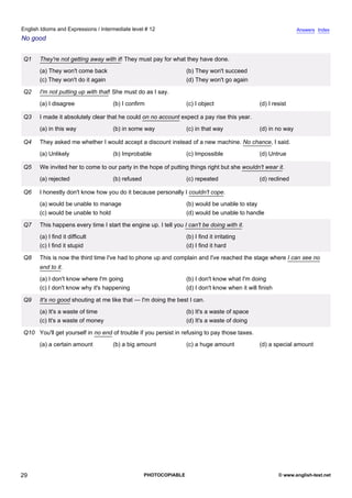 intermediate-12
24.
English Idioms and Expressions / Intermediate level # 12                                                                         Answers Index
No good


                  Q1    They're not getting away with it! They must pay for what they have done.
                        (a) They won't come back                                   (b) They won't succeed
                        (c) They won't do it again                                 (d) They won't go again

                  Q2    I'm not putting up with that! She must do as I say.
                        (a) I disagree               (b) I confirm                 (c) I object                  (d) I resist

                  Q3    I made it absolutely clear that he could on no account expect a pay rise this year.
                        (a) in this way              (b) in some way               (c) in that way               (d) in no way

                  Q4    They asked me whether I would accept a discount instead of a new machine. No chance, I said.
                        (a) Unlikely                 (b) Improbable                (c) Impossible                (d) Untrue

                  Q5    We invited her to come to our party in the hope of putting things right but she wouldn't wear it.
                        (a) rejected                 (b) refused                   (c) repeated                  (d) reclined

                  Q6    I honestly don't know how you do it because personally I couldn't cope.
                        (a) would be unable to manage                              (b) would be unable to stay
                        (c) would be unable to hold                                (d) would be unable to handle

                  Q7    This happens every time I start the engine up. I tell you I can't be doing with it.
                        (a) I find it difficult                                    (b) I find it irritating
                        (c) I find it stupid                                       (d) I find it hard

                  Q8    This is now the third time I've had to phone up and complain and I've reached the stage where I can see no
                        end to it.
                        (a) I don't know where I'm going                           (b) I don't know what I'm doing
                        (c) I don't know why it's happening                        (d) I don't know when it will finish

                  Q9    It's no good shouting at me like that — I'm doing the best I can.
                        (a) It's a waste of time                                   (b) It's a waste of space
                        (c) It's a waste of money                                  (d) It's a waste of doing

                  Q10 You'll get yourself in no end of trouble if you persist in refusing to pay those taxes.
                        (a) a certain amount         (b) a big amount              (c) a huge amount             (d) a special amount




29                                                                 PHOTOCOPIABLE                                          © www.english-test.net
 