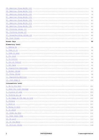 38. American Slang Words (12) ..............................................................       77
39. American Slang Words (13) ..............................................................       78
40. American Slang Words (14) ..............................................................       79
41. American Slang Words (15) ..............................................................       80
42. American Slang Words (16) ..............................................................       81
43. American Slang Words (17) ..............................................................       82
44. American Slang Words (18) ..............................................................       83
45. Clothing Idioms (1) ....................................................................       84
46. Clothing Idioms (2) ....................................................................       85
47. House/Building Idioms (1) ..............................................................       86
48. Food Idioms ............................................................................       87

Answer Keys ................................................................................       88

Elementary Level
1. Adding Up ...............................................................................       89
2. Take it in ..............................................................................       90
3. Take it easy ............................................................................       91
4. For Good ................................................................................       92
5. In Control ..............................................................................       93
6. Out of Control ..........................................................................       94
7. All Agog ................................................................................       95
8. Preposition Exercises ...................................................................       96
9. Animal Idioms ...........................................................................       97
10. Funny Idioms ...........................................................................       98
11. Expressing Emotions ....................................................................       99
12. Just keep it ...........................................................................     100

Intermediate Level
1. Up to his ears ..........................................................................     101
2. Send the right message ..................................................................     102
3. A piece of cake .........................................................................     103
4. Picking you up ..........................................................................     104
5. As happy as the day is long .............................................................     105
6. Privacy .................................................................................     106
7. Hold on .................................................................................     107
8. Money to burn ...........................................................................     108
9. Go ahead ................................................................................     109
10. Under my Skin ..........................................................................     110
11. Home Sweet Home ........................................................................     111
12. No good ................................................................................     112
13. On the Water ...........................................................................     113
14. British Idioms .........................................................................     114




3                                     PHOTOCOPIABLE                             © www.english-test.net
 