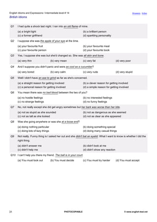 intermediate-14
26.
English Idioms and Expressions / Intermediate level # 14                                                                          Answers Index
British Idioms


                  Q1    I had quite a shock last night. I ran into an old flame of mine.
                        (a) a bright light                                         (b) a brilliant person
                        (c) a former girlfriend                                    (d) sparkling personality

                  Q2    I suppose she was the apple of your eye at the time.
                        (a) your favourite fruit                                   (b) your favourite meal
                        (c) your favourite person                                  (d) your favourite book

                  Q3    Yes, I suppose she was but she'd changed so. She was all skin and bone.
                        (a) very thin                   (b) very mean              (c) very fat                   (d) very poor

                  Q4    And I suppose you didn't panic and were as cool as a cucumber?
                        (a) very bored                  (b) very calm              (c) very rude                  (d) very stupid

                  Q5    Well I didn't have an axe to grind as far as she's concerned.
                        (a) a straight reason for getting involved                 (b) a clever reason for getting involved
                        (c) a personal reason for getting involved                 (d) a simple reason for getting involved

                  Q6    You mean there was no bad blood between the two of you?
                        (a) no hostile feelings                                    (b) no interested feelings
                        (c) no strange feelings                                    (d) no funny feelings

                  Q7    No, not really except she did get angry sometimes but her bark was worse than her bite.
                        (a) not as stupid as she sounded                           (b) not as dangerous as she seemed
                        (c) not as tall as she looked                              (d) not as clear as she appeared

                  Q8    Was she going anywhere or was she at a loose end?
                        (a) doing nothing particular                               (b) doing something special
                        (c) doing lots of lazy things                              (d) doing many casual things

                  Q9    Not really. Funny thing is I asked her out and she didn't bat an eyelid. What I want to know is whether I did the
                        right thing.
                        (a) didn't answer me                                       (b) didn't look at me
                        (c) didn't help me                                         (d) didn't show any reaction

                  Q10 I can't help you there my friend. The ball is in your court.
                        (a) You must look out           (b) You must decide        (c) You must try harder        (d) You must accept




31                                                                 PHOTOCOPIABLE                                         © www.english-test.net
 