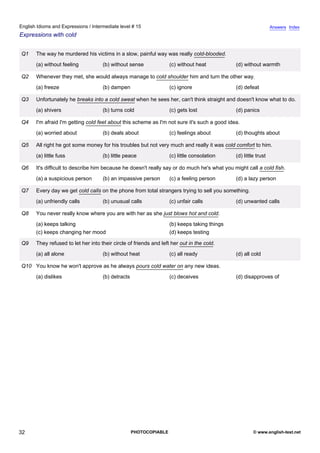 intermediate-15
27.
English Idioms and Expressions / Intermediate level # 15                                                                         Answers Index
Expressions with cold


                  Q1   The way he murdered his victims in a slow, painful way was really cold-blooded.
                       (a) without feeling           (b) without sense              (c) without heat          (d) without warmth

                  Q2   Whenever they met, she would always manage to cold shoulder him and turn the other way.
                       (a) freeze                    (b) dampen                     (c) ignore                (d) defeat

                  Q3   Unfortunately he breaks into a cold sweat when he sees her, can't think straight and doesn't know what to do.
                       (a) shivers                   (b) turns cold                 (c) gets lost             (d) panics

                  Q4   I'm afraid I'm getting cold feet about this scheme as I'm not sure it's such a good idea.
                       (a) worried about             (b) deals about                (c) feelings about        (d) thoughts about

                  Q5   All right he got some money for his troubles but not very much and really it was cold comfort to him.
                       (a) little fuss               (b) little peace               (c) little consolation    (d) little trust

                  Q6   It's difficult to describe him because he doesn't really say or do much he's what you might call a cold fish.
                       (a) a suspicious person       (b) an impassive person        (c) a feeling person      (d) a lazy person

                  Q7   Every day we get cold calls on the phone from total strangers trying to sell you something.
                       (a) unfriendly calls          (b) unusual calls              (c) unfair calls          (d) unwanted calls

                  Q8   You never really know where you are with her as she just blows hot and cold.
                       (a) keeps talking                                            (b) keeps taking things
                       (c) keeps changing her mood                                  (d) keeps testing

                  Q9   They refused to let her into their circle of friends and left her out in the cold.
                       (a) all alone                 (b) without heat               (c) all ready             (d) all cold

                  Q10 You know he won't approve as he always pours cold water on any new ideas.
                       (a) dislikes                  (b) detracts                   (c) deceives              (d) disapproves of




32                                                                  PHOTOCOPIABLE                                      © www.english-test.net
 
